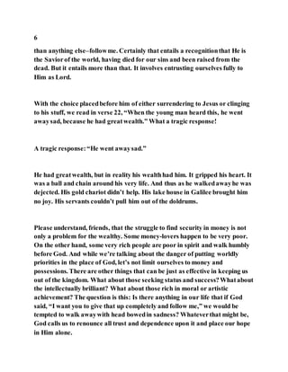6
than anything else–followme. Certainly that entails a recognitionthat He is
the Saviorof the world, having died for our sins and been raised from the
dead. But it entails more than that. It involves entrusting ourselves fully to
Him as Lord.
With the choice placedbefore him of either surrendering to Jesus or clinging
to his stuff, we read in verse 22, “When the young man heard this, he went
awaysad, because he had greatwealth.” What a tragic response!
A tragic response:“He went awaysad.”
He had greatwealth, but in reality his wealthhad him. It gripped his heart. It
was a ball and chain around his very life. And thus as he walkedawayhe was
dejected. His gold chariot didn’t help. His lake house in Galilee brought him
no joy. His servants couldn’t pull him out of the doldrums.
Please understand, friends, that the struggle to find security in money is not
only a problem for the wealthy. Some money-lovers happen to be very poor.
On the other hand, some very rich people are poor in spirit and walk humbly
before God. And while we’re talking about the danger of putting worldly
priorities in the place of God, let’s not limit ourselves to money and
possessions. There are other things that can be just as effective in keeping us
out of the kingdom. What about those seeking status and success?Whatabout
the intellectually brilliant? What about those rich in moral or artistic
achievement? The question is this: Is there anything in our life that if God
said, “I want you to give that up completely and follow me,” we would be
tempted to walk awaywith head bowedin sadness? Whateverthat might be,
God calls us to renounce all trust and dependence upon it and place our hope
in Him alone.
 
