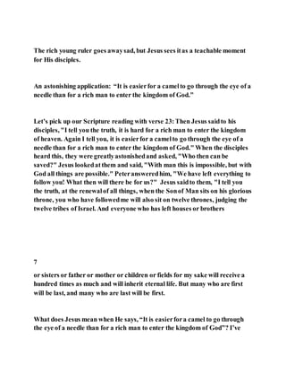 The rich young ruler goes awaysad, but Jesus sees itas a teachable moment
for His disciples.
An astonishing application: “It is easierfor a camelto go through the eye of a
needle than for a rich man to enter the kingdom of God.”
Let’s pick up our Scripture reading with verse 23:Then Jesus saidto his
disciples, "I tell you the truth, it is hard for a rich man to enter the kingdom
of heaven. Again I tell you, it is easierfor a camelto go through the eye of a
needle than for a rich man to enter the kingdom of God." When the disciples
heard this, they were greatlyastonishedand asked, "Who then can be
saved?" Jesus lookedatthem and said, "With man this is impossible, but with
God all things are possible." Peteransweredhim, "We have left everything to
follow you! What then will there be for us?" Jesus saidto them, "I tell you
the truth, at the renewalof all things, when the Sonof Man sits on his glorious
throne, you who have followedme will also sit on twelve thrones, judging the
twelve tribes of Israel. And everyone who has left houses or brothers
7
or sisters or father or mother or children or fields for my sake will receive a
hundred times as much and will inherit eternal life. But many who are first
will be last, and many who are last will be first.
What does Jesus mean when He says, “It is easierfora camel to go through
the eye of a needle than for a rich man to enter the kingdom of God”? I’ve
 