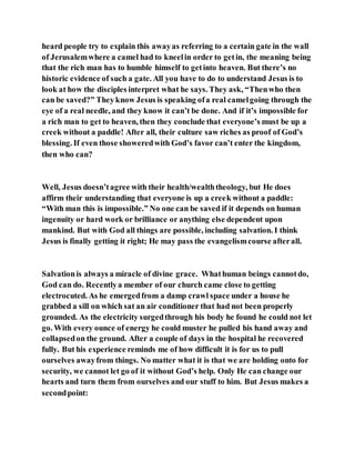 heard people try to explain this awayas referring to a certain gate in the wall
of Jerusalemwhere a camel had to kneelin order to getin, the meaning being
that the rich man has to humble himself to getinto heaven. But there’s no
historic evidence of such a gate. All you have to do to understand Jesus is to
look at how the disciples interpret what he says. They ask, “Thenwho then
can be saved?” They know Jesus is speaking ofa real camelgoing through the
eye of a real needle, and they know it can’t be done. And if it’s impossible for
a rich man to get to heaven, then they conclude that everyone’s must be up a
creek without a paddle! After all, their culture saw riches as proof of God’s
blessing. If even those showeredwith God’s favor can’t enter the kingdom,
then who can?
Well, Jesus doesn’tagree with their health/wealththeology, but He does
affirm their understanding that everyone is up a creek without a paddle:
“With man this is impossible.” No one can be saved if it depends on human
ingenuity or hard work or brilliance or anything else dependent upon
mankind. But with God all things are possible, including salvation. I think
Jesus is finally getting it right; He may pass the evangelismcourse afterall.
Salvationis always a miracle of divine grace. Whathuman beings cannotdo,
God can do. Recentlya member of our church came close to getting
electrocuted. As he emergedfrom a damp crawl space under a house he
grabbed a sill on which sat an air conditioner that had not been properly
grounded. As the electricity surgedthrough his body he found he could not let
go. With every ounce of energy he could muster he pulled his hand away and
collapsedon the ground. After a couple of days in the hospital he recovered
fully. But his experience reminds me of how difficult it is for us to pull
ourselves awayfrom things. No matter what it is that we are holding onto for
security, we cannot let go of it without God’s help. Only He can change our
hearts and turn them from ourselves and our stuff to him. But Jesus makes a
secondpoint:
 