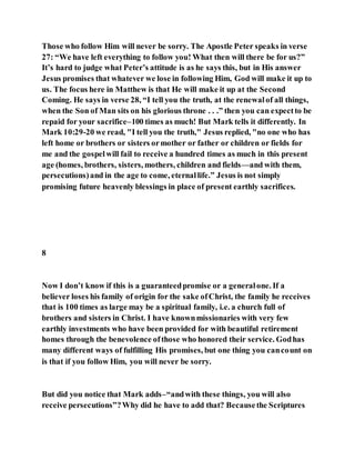 Those who follow Him will never be sorry. The Apostle Peter speaks in verse
27: “We have left everything to follow you! What then will there be for us?”
It’s hard to judge what Peter’s attitude is as he says this, but in His answer
Jesus promises that whatever we lose in following Him, God will make it up to
us. The focus here in Matthew is that He will make it up at the Second
Coming. He says in verse 28, “I tell you the truth, at the renewalof all things,
when the Son of Man sits on his glorious throne . . .” then you can expectto be
repaid for your sacrifice–100 times as much! But Mark tells it differently. In
Mark 10:29-20 we read, "I tell you the truth," Jesus replied, "no one who has
left home or brothers or sisters ormother or father or children or fields for
me and the gospelwill fail to receive a hundred times as much in this present
age (homes, brothers, sisters, mothers, children and fields—and with them,
persecutions)and in the age to come, eternallife.” Jesus is not simply
promising future heavenly blessings in place of present earthly sacrifices.
8
Now I don’t know if this is a guaranteedpromise or a generalone. If a
believer loses his family of origin for the sake ofChrist, the family he receives
that is 100 times as large may be a spiritual family, i.e. a church full of
brothers and sisters in Christ. I have knownmissionaries with very few
earthly investments who have been provided for with beautiful retirement
homes through the benevolence ofthose who honored their service. Godhas
many different ways of fulfilling His promises, but one thing you cancount on
is that if you follow Him, you will never be sorry.
But did you notice that Mark adds–“andwith these things, you will also
receive persecutions”?Why did he have to add that? Becausethe Scriptures
 