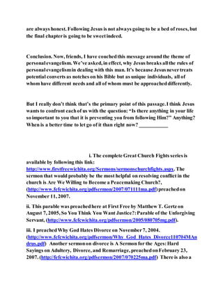 are always honest. Following Jesus is not always going to be a bed of roses, but
the final chapteris going to be sweetindeed.
Conclusion. Now, friends, I have couchedthis message aroundthe theme of
personalevangelism. We’ve asked, in effect, why Jesus breaks allthe rules of
personalevangelismin dealing with this man. It’s because Jesusnevertreats
potential converts as notches on his Bible but as unique individuals, all of
whom have different needs and all of whom must be approacheddifferently.
But I really don’t think that’s the primary point of this passage.I think Jesus
wants to confront eachof us with the question: “Is there anything in your life
so important to you that it is preventing you from following Him?” Anything?
When is a better time to let go of it than right now? ___________
i. The complete Great Church Fights series is
available by following this link:
http://www.firstfreewichita.org/Sermons/sermonschurchfights.aspx. The
sermon that would probably be the most helpful on resolving conflict in the
church is Are We Willing to Become a Peacemaking Church?,
(http://www.fefcwichita.org/pdfsermon/2007/071111ma.pdf)preachedon
November 11, 2007.
ii. This parable was preachedhere at First Free by Matthew T. Gertz on
August 7, 2005, So You Think You Want Justice?:Parable of the Unforgiving
Servant, (http://www.fefcwichita.org/pdfsermon/2005/080705mg.pdf).
iii. I preachedWhy God Hates Divorce on November7, 2004.
(http://www.fefcwichita.org/pdfsermon/Why_God_Hates_Divorce110704MAn
drus.pdf) Another sermonon divorce is A Sermon for the Ages:Hard
Sayings on Adultery, Divorce, and Remarriage, preachedonFebruary 23,
2007. (http://fefcwichita.org/pdfsermon/2007/070225ma.pdf) There is also a
 