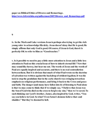 paper on Biblical Ethics of Divorce and Remarriage.
http://www.fefcwichita.org/pdfsermon/2007/Divorce_and_Remarriage.pdf
9
iv. In the Mark and Luke versions Jesus is perhaps also trying to getthe rich
young ruler to acknowledge His deity. Jesus doesn’tdeny that He is good;He
simply affirms that only God is good. Of course, if Jesus is God, then it is
perfectly OK to refer to Him as “Goodteacher.”
v. Is it possible we need to pay a little more attention to Jesus and a little less
attention to Paul on this crucialissue of how to inherit eternal life? Now that
may sound like heresy, but hear me out. The words of Jesus and the words of
Paul are equally inspired and accurate, and there is no real contradiction
betweenthem. But it is obvious that much of what Paul wrote on the doctrine
of salvationwas written againstthe backdrop of strident legalism. It was his
task to stop the pendulum that in the early church was swinging towardan
emphasis on religious performance, and bring it back to the Cross and grace
and faith. The danger (and many have fallen into it) of listening to Paul alone
is that we may come to think that if we simply say, “I believe that Jesus was
the Sonof Godwho died on the cross to forgive my sins,” then we’re saved. To
such thinking our Lord’s brother, James, also inspired by God, writes, “You
say you believe in God. So what? Even Satan’s demons believe that–and
shudder.” But they’re doomed to hell.
 