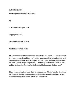 G. C. MORGAN
The GospelAccording to Matthew
By
G. Campbell Morgan, D.D.
Copyright © 1929
CHAPTER FIFTY-FOUR
MATTHEW 19:23-20:16
THE main values of this sectionare indicated in the words of Jesus recorded
in verses twenty-six and thirty of chapternineteen, taken in conjunction with
those found in verse sixteen of chapter twenty, “With men this is impossible;
but with God all things are possible . . . but many that are first shall be last;
and the last shall be first . . . So the last shall be first, and the first last.”
These verses bring into immediate prominence our Master’s deductions from
His teaching;but the sectioncannot be intelligently understood save as we
remember its relation to that which has precededit.
 