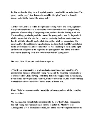 In this sectionthe King turned againfrom the crowdto His own disciples. The
paragraph begins, “And Jesus saidunto His disciples,” and it is directly
connectedwith the case ofthe young ruler.
All that our Lord said to His disciples concerning riches and the Kingdom of
God; and all that He saidin answerto a question which Peterpropounded,
grew out of the coming of the young ruler, and our Lord’s dealing with him.
The teaching goes farbeyond the case ofthe young ruler, and far beyond all
similar cases;but it begins there; and we certainly shall not understand our
Lord’s attitude when He spoke of riches, neither shall we understand His
parable, if we forgetthese two preliminary matters; first, that He was talking
to His own disciples;and secondly, that He was speaking to them in the light
of what had happened with regardto the young ruler, and of the attitude of
their minds resulting from His attitude toward the young ruler.
We may, then, divide our study into two parts:
- The first, a comparatively brief, and yet a most important one, Christ’s
comment on the case ofthe rich young ruler, and the resulting conversation. -
Then secondly; Christ having settledthe difficulty suggestedby the disciples,
Peterraised a new question: “Behold, we have forsakenall, and followedthee;
what shall we have therefore?” andChrist answeredhim.
First, Christ’s comment on the case ofthe rich young ruler and the resulting
conversation.
We may read an entirely false meaning into the words of Christ concerning
the rich young ruler unless we are careful to catch the Master’s tone.
Although the fact is not recorded here, one of the other Evangelists makes the
 