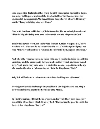 very interesting declarationthat when the rich young ruler had said to Jesus,
in answerto His presentationof the twofold table of the Decalogue as the
standard of measurement, Master, allthese things have I observedfrom my
youth, “Jesus beholding him, loved him.”
Now with that love in His heart, Christ turned to His own disciples and said,
“How hardly shall they that have riches enter into the kingdom of God!”
That was a severe word, but there were tears in it, there was pity in it, there
was love in it. We shall do no violence to this text if we change it slightly, and
read “It is very difficult for a rich man to enter into the Kingdom of heaven.”
And when He repeatedthe same thing with a new emphasis, there was still the
same tone and the same spirit, the tone and spirit of regret, and sorrow, and
love, “And againI say unto you, It is easierfor a camelto go through the eye
of a needle, than for a rich man to enter into the kingdom of God.”
Why is it difficult for a rich man to enter into the Kingdom of heaven?
Here againwe need not indulge in speculation. Let us go back to the King’s
own wonderful Manifesto the Sermon on the Mount.
In His first sentence He set the door open, and revealedhow men may enter
into all the blessednesswhichHe described. “Blessedare the poor in spirit; for
theirs is the Kingdom of heaven.”
 