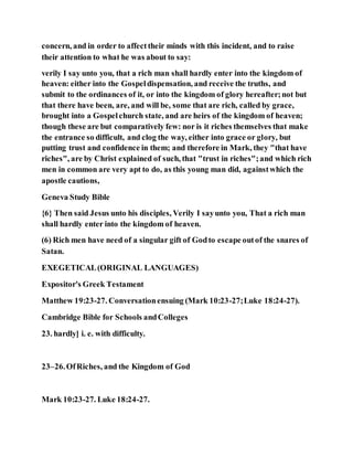 concern, and in order to affecttheir minds with this incident, and to raise
their attention to what he was about to say:
verily I say unto you, that a rich man shall hardly enter into the kingdom of
heaven: either into the Gospeldispensation, and receive the truths, and
submit to the ordinances of it, or into the kingdom of glory hereafter;not but
that there have been, are, and will be, some that are rich, called by grace,
brought into a Gospelchurch state, and are heirs of the kingdom of heaven;
though these are but comparatively few: nor is it riches themselves that make
the entrance so difficult, and clog the way, either into grace or glory, but
putting trust and confidence in them; and therefore in Mark, they "that have
riches", are by Christ explained of such, that "trust in riches";and which rich
men in common are very apt to do, as this young man did, againstwhich the
apostle cautions,
Geneva Study Bible
{6} Then said Jesus unto his disciples, Verily I sayunto you, That a rich man
shall hardly enter into the kingdom of heaven.
(6) Rich men have need of a singular gift of Godto escape outof the snares of
Satan.
EXEGETICAL(ORIGINAL LANGUAGES)
Expositor's Greek Testament
Matthew 19:23-27. Conversationensuing (Mark 10:23-27;Luke 18:24-27).
Cambridge Bible for Schools andColleges
23. hardly] i. e. with difficulty.
23–26.OfRiches, and the Kingdom of God
Mark 10:23-27. Luke 18:24-27.
 