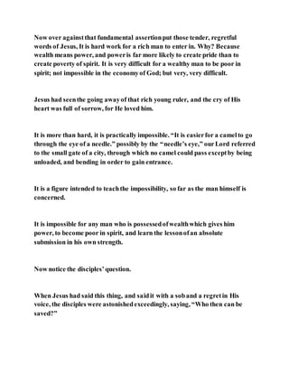 Now over againstthat fundamental assertionput those tender, regretful
words of Jesus, It is hard work for a rich man to enter in. Why? Because
wealth means power, and poweris far more likely to create pride than to
create poverty of spirit. It is very difficult for a wealthy man to be poor in
spirit; not impossible in the economyof God; but very, very difficult.
Jesus had seenthe going awayof that rich young ruler, and the cry of His
heart was full of sorrow, for He loved him.
It is more than hard, it is practically impossible. “It is easierfor a camelto go
through the eye of a needle.” possibly by the “needle’s eye,” ourLord referred
to the small gate of a city, through which no camel could pass exceptby being
unloaded, and bending in order to gain entrance.
It is a figure intended to teachthe impossibility, so far as the man himself is
concerned.
It is impossible for any man who is possessedofwealthwhich gives him
power, to become poor in spirit, and learn the lessonofan absolute
submission in his own strength.
Now notice the disciples’question.
When Jesus had said this thing, and saidit with a soband a regretin His
voice, the disciples were astonishedexceedingly, saying, “Who then can be
saved?”
 
