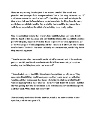 Here we may wrong the disciples if we are not careful. The usual, and
popular, and yet superficial interpretation of this is that they meant to say, “If
a rich man cannotbe saved, who can?” - that they were eachlooking to the
time when rich and influential men would come into the Kingdom the more
easilybecause oftheir wealth. But probably that would be to charge them
with basermaterialism than that of which they were really guilty.
One would rather believe that when Christ said that, they saw very deeply
into the heart of His meaning, and saw that He intended to teachthat absolute
poverty of spirit, freedom from the desire to possessfor selfishpurposes, lay
at the wicket-gateofthe Kingdom; and that they saidin effect, in one of those
confessionsofthe heart that men suddenly make oftentimes, and hardly know
they are making them.
There is not one of us that would not be rich if we could; and if the desire to
possesswealth, and the determination to do it if we were able, prevents us
coming into the Kingdom, who can be saved?
These disciples were in all likelihood more honestthan we often are. They
recognizedthat if they could have possessedthe young man’s wealth, they
would; and they recognizedthat Jesus Christ in His statementof difficulty
was not dealing with a class afterall - He never did deal with a class - but that
He was getting down to the common facts of human nature and human peril;
and they said, “Who then canbe saved?”
Now carefully notice our Lord’s answer, which is an answerto the whole
question, and not to a part of it.
 