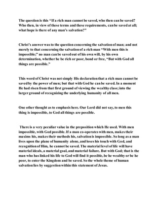 The question is this “If a rich man cannot be saved, who then can be saved?
Who then, in view of these terms and these requirements, canbe savedat all;
what hope is there of any man’s salvation?”
Christ’s answerwas to the question concerning the salvationof man; and not
merely to that concerning the salvationof a rich man “With men this is
impossible;” no man canbe savedout of his own will, by his own
determination, whether he be rich or poor, bond or free, “But with God all
things are possible.”
This word of Christ was not simply His declarationthat a rich man cannot be
savedby the power of men; but that with God he canbe saved. In a moment
He had risen from that first ground of viewing the wealthyclass;into the
largerground of recognizing the underlying humanity of all men.
One other thought as to emphasis here. Our Lord did not say, to men this
thing is impossible, to God all things are possible.
There is a very peculiar value in the preposition which He used. With men
impossible, with God possible. If a man co-operateswith men, makes their
maxims his, makes their methods his, salvationis impossible. So long as a man
lives upon the plane of humanity alone, and loses his touch with God, and
recognitionof Him, he cannot be saved. The material level of life will have
material ideals, a material goal, and material failure. But with God; that is the
man who has linked his life to God will find it possible, be he wealthy or be he
poor, to enter the Kingdom and be saved. So the whole theme of human
salvationlies by suggestionwithin this statement of Jesus.
 