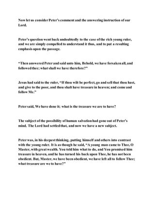 Now let us considerPeter’s comment and the answering instruction of our
Lord.
Peter’s question went back undoubtedly to the case ofthe rich young ruler,
and we are simply compelled to understand it thus, and to put a resulting
emphasis upon the passage.
“Then answeredPeterand said unto him, Behold, we have forsakenall, and
followedthee; what shall we have therefore?”
Jesus had said to the ruler, “If thou wilt be perfect, go and sell that thou hast,
and give to the poor, and thou shalt have treasure in heaven; and come and
follow Me.”
Petersaid, We have done it; what is the treasure we are to have?
The subject of the possibility of human salvationhad gone out of Peter’s
mind. The Lord had settledthat, and now we have a new subject.
Peterwas, in his deepestthinking, putting himself and others into contrast
with the young ruler. It is as though he said, “A young man came to Thee, O
Master, with greatwealth. You told him what to do, and You promised him
treasure in heaven, and he has turned his back upon Thee, he has not been
obedient. But, Master, we have been obedient, we have left all to follow Thee;
what treasure are we to have?”
 