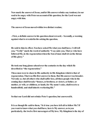 Now mark the answerof Jesus, andlet His answerrebuke any tendency in our
soul to be angry with Peteron accountof his question, for the Lord was not
angry with him.
The answerof Jesus moved within two distinct realms;
- First, a definite answerto his question about reward; - Secondly, a warning
againstwhat is revealedin his asking the question.
He said to him in effect, You have askedMe what you shall have, I will tell
you, “Verily” mark the word of authority “I say unto you, That ye who have
followedMe, in the regenerationwhen the Son of man shall sit on the throne
of His glory.”
He took one long glance aheadover the centuries to the day which He
describedas “the regeneration.”
These men were to share in His authority in His Kingdom which is that of
regeneration. Thatwas His first answerto them. But His answerwas broader.
Not only ye, but all others who shall suffer loss, all those people who in the
coming days shall forsake “houses, orbrethren, or sisters, orfather, or
mother, or wife, or children, or lands, for My name’s sake, shallreceive a
hundredfold, and shall inherit everlasting life.”
So that our Lord did not rebuke Peter’s question, but answeredit.
It is as though He said to them, “Is it true you have left all to follow Me? If
you want to know what you shall have, here is My answer, as to you
particularly, the twelve first messengers ofMy love. My Kingdom is the day of
 