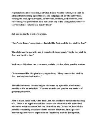 regenerationand restoration, and when I have wonthe victory, you shall be
administrators sitting upon thrones, and judging; and all who suffer loss,
turning the back upon property, and friends, and love, and relations, shall
enter into greatpossessions. I did not speak idly to the young ruler; whoever
sacrifices forMe shall win a hundredfold.”
But now notice the word of warning.
“But,” said Jesus, “manythat are last shall be first; and the last shall be first.”
Then followedthe parable, and it ended with these words, “So the last shall be
first, and the first last.”
Notice carefully these two statements, and the relation of the parable to them.
Christ warnedHis disciples by saying to them; “Manythat are lastshall be
first; and the last shall be first.”
Then He illustrated the meaning of His words by a parable, which was a
parable to His own disciples. We must not take this parable and make it of
generalapplication.
John Ruskin, in his book, Unto This Last, has absolutely missed the meaning
of it. There is an application of it to the socialorderwhich will be realized
when that order becomes Christian. But within the Christian Church it is a
parable concerning precedence in the matters of reward. It is a parable
directed againstPeter’s implication of superiority over the young ruler.
 