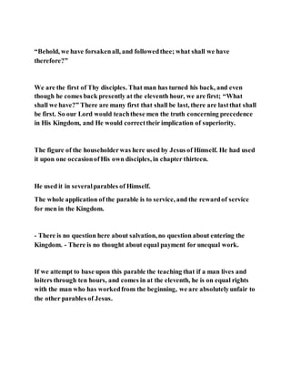 “Behold, we have forsakenall, and followedthee; what shall we have
therefore?”
We are the first of Thy disciples. That man has turned his back, and even
though he comes back presently at the eleventh hour, we are first; “What
shall we have?” There are many first that shall be last, there are lastthat shall
be first. So our Lord would teachthese men the truth concerning precedence
in His Kingdom, and He would correcttheir implication of superiority.
The figure of the householderwas here used by Jesus of Himself. He had used
it upon one occasionofHis own disciples, in chapter thirteen.
He used it in severalparables of Himself.
The whole application of the parable is to service, and the rewardof service
for men in the Kingdom.
- There is no question here about salvation, no question about entering the
Kingdom. - There is no thought about equal payment for unequal work.
If we attempt to base upon this parable the teaching that if a man lives and
loiters through ten hours, and comes in at the eleventh, he is on equal rights
with the man who has workedfrom the beginning, we are absolutelyunfair to
the other parables of Jesus.
 