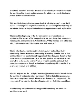 If we build upon this parable a doctrine of socialorder, we must also include
the parables of the talents and the pounds, for all three are neededto have a
perfect picture of socialservice.
This parable is intended to teach one simple truth, that a man’s reward will
be, not according to the length of his service, not according to the notoriety of
his service, but according to his fidelity to the opportunity which is given him.
The men at the beginning of the day enteredinto a covenantand an
agreement. The Masterof the vineyard went out later in the day, saw others
standing idle, and sent them in. When He said, “Why stand ye here all the day
idle?” their answerwas, “Becauseno man hath hired us.”
That is why they had not been at work before, they had not had their
opportunity. When He createdopportunity by sending them in, then in that
last hour they were true to the only opportunity they had, and therefore their
reward was as great as the reward of the men that had been at work twelve
hours. It is as though He said to Peter, to revert to our illustration, if that
young man comes now, though he has been long delaying, his reward will be
as greatas yours, if he is faithful.
Yes, but why did not the Lord give him the opportunity before? That is not in
the parable. If we take the other parables we find in that of the pounds, that
He gave to every man a pound. That teaches that there is an opportunity for
every man. If we want the doctrine of opportunity we find it there, not here.
It is absolutely unfair to read into any parable something for which the
parable was not used.
 