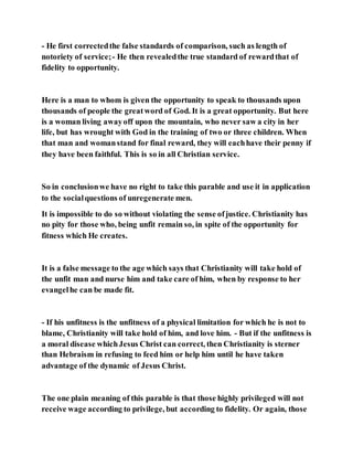 - He first correctedthe false standards of comparison, such as length of
notoriety of service;- He then revealedthe true standard of rewardthat of
fidelity to opportunity.
Here is a man to whom is given the opportunity to speak to thousands upon
thousands of people the greatword of God. It is a great opportunity. But here
is a woman living awayoff upon the mountain, who never saw a city in her
life, but has wrought with God in the training of two or three children. When
that man and womanstand for final reward, they will eachhave their penny if
they have been faithful. This is so in all Christian service.
So in conclusionwe have no right to take this parable and use it in application
to the socialquestions of unregenerate men.
It is impossible to do so without violating the sense ofjustice. Christianity has
no pity for those who, being unfit remain so, in spite of the opportunity for
fitness which He creates.
It is a false message to the age which says that Christianity will take hold of
the unfit man and nurse him and take care of him, when by response to her
evangelhe can be made fit.
- If his unfitness is the unfitness of a physical limitation for which he is not to
blame, Christianity will take hold of him, and love him. - But if the unfitness is
a moral disease whichJesus Christ can correct, then Christianity is sterner
than Hebraism in refusing to feed him or help him until he have taken
advantage of the dynamic of Jesus Christ.
The one plain meaning of this parable is that those highly privileged will not
receive wage according to privilege, but according to fidelity. Or again, those
 