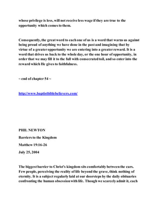 whose privilege is less, will not receive less wage if they are true to the
opportunity which comes to them.
Consequently, the greatword to eachone of us is a word that warns us against
being proud of anything we have done in the pastand imagining that by
virtue of a greateropportunity we are entering into a greaterreward. It is a
word that drives us back to the whole day, or the one hour of opportunity, in
order that we may fill it to the full with consecratedtoil, and so enter into the
reward which He gives to faithfulness.
~ end of chapter 54 ~
http://www.baptistbiblebelievers.com/
PHIL NEWTON
Barriers to the Kingdom
Matthew 19:16-26
July 25, 2004
The biggestbarrier to Christ's kingdom sits comfortably betweenthe ears.
Few people, perceiving the reality of life beyond the grave, think nothing of
eternity. It is a subject regularly laid at our doorsteps by the daily obituaries
confronting the human obsessionwith life. Though we scarcelyadmit it, each
 