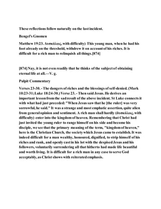 These reflections follow naturally on the lastincident.
Bengel's Gnomen
Matthew 19:23. Δυσκόλως, with difficulty) This young man, when he had his
foot already on the threshold, withdrew it on accountof his riches. It is
difficult for a rich man to relinquish all things.[874]
[874]Nay, it is not even readily that he thinks of the subjectof obtaining
eternal life at all.—V. g.
Pulpit Commentary
Verses 23-30. -The dangers of riches and the blessings of self-denied. (Mark
10:23-31;Luke 18:24-30.)Verse 23. - Then said Jesus. He derives an
important lessonfrom the sadresult of the above incident. St Luke connects it
with what had just preceded:"When Jesus saw that he [the ruler] was very
sorrowful, he said." It was a strange and most emphatic assertion, quite alien
from generalopinion and sentiment. A rich man shall hardly (δυσκόλως, with
difficulty) enter into the kingdom of heaven. Remembering that Christ had
just invited the young ruler to range himself on his side and become his
disciple, we see that the primary meaning of the term, "kingdomof heaven,"
here is the Christian Church, the societywhich Jesus came to establish. It was
indeed difficult for a man wealthy, honoured, dignified, to strip himself of his
riches and rank, and openly castin his lot with the despisedJesus and his
followers, voluntarily surrendering all that hitherto had made life beautiful
and worth living. It is difficult for a rich man in any case to serve God
acceptably, as Christ shows with reiteratedemphasis.
 