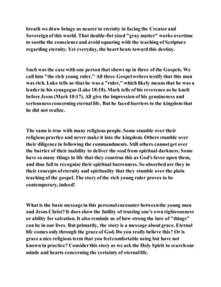 breath we draw brings us nearer to eternity in facing the Creatorand
Sovereignof this world. That double-fist sized "gray matter" works overtime
to soothe the conscienceand avoid squaring with the teaching of Scripture
regarding eternity. Yet everyday, the heart beats towardthis destiny.
Such was the case with one person that shows up in three of the Gospels. We
call him "the rich young ruler." All three Gospelwriters testify that this man
was rich. Luke tells us that he was a "ruler," which likely means that he was a
leaderin his synagogue (Luke 18:18). Mark tells of his reverence as he knelt
before Jesus (Mark 10:17). All give the impression of his genuineness and
seriousnessconcerning eternallife. But he faced barriers to the kingdom that
he did not realize.
The same is true with many religious people. Some stumble over their
religious practice and never make it into the kingdom. Others stumble over
their diligence in following the commandments. Still others cannotget over
the barrier of their inability to deliver the soul from spiritual darkness. Some
have so many things in life that they construe this as God's favor upon them,
and thus fail to recognize their spiritual barrenness. So absorbedare they in
their concepts ofeternity and spirituality that they stumble over the plain
teaching of the gospel. The story of the rich young ruler proves to be
contemporary, indeed!
What is the basic messagein this personalencounter betweenthe young man
and Jesus Christ? It does show the futility of trusting one's ownrighteousness
or ability for salvation. It also reminds us of how strong the lure of "things"
can be in our lives. But primarily, the story is a message aboutgrace. Eternal
life comes only through the grace of God. Do you really believe this? Or is
grace a nice religious term that you feelcomfortable using but have not
known in practice? Considerthis story as we ask the Holy Spirit to searchour
minds and hearts concerning the certainty of eternallife.
 