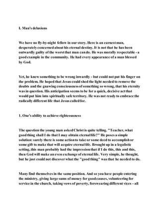 I. Man's delusions
We have no fly-by-night fellow in our story. Here is an earnestman,
desperatelyconcernedabout his eternal destiny. It is not that he has been
outwardly guilty of the worstthat man cando. He was morally respectable -a
goodexample in the community. He had every appearance of a man blessed
by God.
Yet, he knew something to be wrong inwardly - but could not put his finger on
the problem. He hoped that Jesus could shed the light needed to remove the
doubts and the gnawing consciousnessofsomething so wrong, that his eternity
was in question. His anticipation seems to be for a quick, decisive actthat
would put him into spiritually safe territory. He was not ready to embrace the
radically different life that Jesus calledfor.
1. One's ability to achieve righteousness
The question the young man askedChrist is quite telling. "Teacher, what
goodthing shall I do that I may obtain eternallife?" He poses a simple
solution: surely there is some actionto take or some deed to accomplishor
some gift to make that will acquire eternallife. Brought up in a legalistic
setting, this man probably had the impressionthat if I do this, this and this,
then God will make an even exchange of eternallife. Very simple, he thought,
but he just could not discoverwhat the "goodthing" was that he needed to do.
Many find themselves in the same position. And so you have people entering
the ministry, giving large sums of money for goodcauses, volunteering for
service in the church, taking vows of poverty, forswearing different vices - all
 