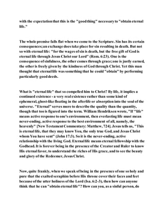 with the expectationthat this is the "goodthing" necessaryto "obtain eternal
life."
The whole premise falls flat when we come to the Scripture. Sin has its certain
consequences;an exchange does take place for sin resulting in death. But not
so with eternal life: "for the wages ofsin is death, but the free gift of God is
eternal life through Jesus Christ our Lord" (Rom. 6:23). One is the
consequence ofsinfulness, the other comes through grace;one is justly earned,
the other is freely given by the kindness of God through Christ. Yet this man
thought that eternallife was something that he could "obtain" by performing
particularly gooddeeds.
What is "eternallife" that so compelled him to Christ? By life, it implies a
continued existence - a very realexistence rather than some kind of
ephemeral, ghost-like floating in the afterlife or absorption into the soul of the
universe. "Eternal" serves more to describe the quality than the quantity,
though that too is figured into the term. William Hendriksen wrote, "If "life"
means active response to one's environment, then everlasting life must mean
never-ending, active response to the best environment of all, namely, the
heavenly" [New TestamentCommentary: Matthew, 724]. Jesus tells us, "This
is eternal life, that they may know You, the only true God, and Jesus Christ
whom You have sent" (John 17:3). So it is the never-ending, active
relationship with the living God. Eternallife means eternal fellowship with the
Godhead. It is forever being in the presence ofthe Creatorand Ruler to know
His eternalfavor, to understand the riches of His grace, and to see the beauty
and glory of the Redeemer, JesusChrist.
Now, quite frankly, when we speak ofbeing in the presence ofone so holy and
pure that the exalted seraphim before His throne covertheir faces and feet
because ofthe utter holiness of the Lord (Isa. 6:2-3), then how can anyone
think that he can "obtain eternal life"? How can you, as a sinful person, do
 