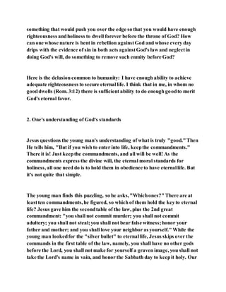 something that would push you over the edge so that you would have enough
righteousness andholiness to dwell forever before the throne of God? How
can one whose nature is bent in rebellion againstGod and whose every day
drips with the evidence of sin in both acts againstGod's law and neglectin
doing God's will, do something to remove such enmity before God?
Here is the delusion common to humanity: I have enough ability to achieve
adequate righteousness to secure eternallife. I think that in me, in whom no
gooddwells (Rom. 3:12) there is sufficient ability to do enough goodto merit
God's eternal favor.
2. One's understanding of God's standards
Jesus questions the young man's understanding of what is truly "good."Then
He tells him, "But if you wish to enter into life, keepthe commandments."
There it is! Just keepthe commandments, and all will be well! As the
commandments express the divine will, the eternal moral standards for
holiness, all one need do is to hold them in obedience to have eternallife. But
it's not quite that simple.
The young man finds this puzzling, so he asks, "Whichones?" There are at
leastten commandments, he figured, so which of them hold the keyto eternal
life? Jesus gave him the secondtable of the law, plus the 2nd great
commandment: "you shall not commit murder; you shall not commit
adultery; you shall not steal;you shall not bear false witness;honor your
father and mother; and you shall love your neighbor as yourself." While the
young man lookedfor the "silver bullet" to eternallife, Jesus skips over the
commands in the first table of the law, namely, you shall have no other gods
before the Lord, you shall not make for yourself a graven image, you shall not
take the Lord's name in vain, and honor the Sabbath day to keepit holy. Our
 