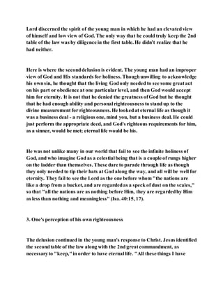 Lord discerned the spirit of the young man in which he had an elevatedview
of himself and low view of God. The only way that he could truly keepthe 2nd
table of the law was by diligence in the first table. He didn't realize that he
had neither.
Here is where the seconddelusion is evident. The young man had an improper
view of God and His standards for holiness. Thoughunwilling to acknowledge
his ownsin, he thought that the living Godonly needed to see some greatact
on his part or obedience at one particular level, and then God would accept
him for eternity. It is not that he denied the greatness ofGod but he thought
that he had enough ability and personalrighteousness to stand up to the
divine measurement for righteousness. He lookedat eternal life as though it
was a business deal - a religious one, mind you, but a business deal. He could
just perform the appropriate deed, and God's righteous requirements for him,
as a sinner, would be met; eternal life would be his.
He was not unlike many in our world that fail to see the infinite holiness of
God, and who imagine God as a celestialbeing that is a couple of rungs higher
on the ladder than themselves. These dare to parade through life as though
they only needed to tip their hats at God along the way, and all will be well for
eternity. They fail to see the Lord as the one before whom "the nations are
like a drop from a bucket, and are regardedas a speck of dust on the scales,"
so that "all the nations are as nothing before Him, they are regardedby Him
as less than nothing and meaningless" (Isa. 40:15, 17).
3. One's perception of his own righteousness
The delusion continued in the young man's response to Christ. Jesus identified
the secondtable of the law along with the 2nd greatcommandment, as
necessaryto "keep,"in order to have eternallife. "All these things I have
 