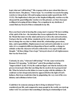 kept; what am I still lacking?" His response tells us more about him than we
dared to know. The phrase, "I have kept," is a word that was used of keeping
watchover sheep (Luke 2:8) and keeping someone under guard (Luke 8:29,
11:21). The implication is that just as the shepherd diligently watches overhis
sheepand the guard diligently watches overhis prisoner, so I have been just
as diligent in keeping all these things. I'm scrupulous in my obedience. I
cannot find any breach of these commands in my life.
Does your heart ache in hearing this young man's response? He knew nothing
of the spirit of the law - the intention that Jesus explained in the Sermonon
the Mount that must own the mind and heart as well as the outward actions.
God gave the law as His divine standard, not for mere outward conformity
but to change the way that we think about life, relationships, possessions,
duty, and responsibilities. Righteousnessis not outward conformity to a setof
rules; it is a completelydifferent disposition of heart and life, a change in
attitude so that the characterofGod is reflectedin every aspectof life and
thought. "All these things I have kept," betrayed a heart of self-righteousness
that was far from God.
Curiously, he asks,"whatam I still lacking?" It's the same word used in
Romans 3:23 meaning, "to fall short" and of the prodigal son being
"impoverished" (Luke 15:14). He could not figure out what he lacked, so he
presses Jesusto give him that one thing that he needs to do to graspeternal
life. What he lackedwas his failure to come to grips with his sinfulness. He
could not see how desperatelydark he appearedbefore the light of God's
holiness. But Jesus would show him by pinpointing the very root of his own
idolatry and selfishness before God.
Could there be someone among us that is living in delusion? You've
consideredyour life, and comparedto many people in the world, you stack up
rather well. Yet you know that something is missing in relationship to God.
 