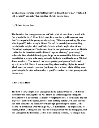 You have no assurance ofeternal life; but you do not know why. "Whatam I
still lacking?" youask. Thenconsider Christ's instructions.
II. Christ's instructions
The fact that this young man came to Christ with his questions is admirable.
But why did he do it? He calledJesus a Teacher, but was He no more than
that? Jesus probed the young man by asking, "Why are you asking Me about
what is good?" Whatbrought him to Christ? He certainly saw something
specialin the insights of Jesus Christ. Maybe he had caughtwind of how
Christ had upstaged the Pharisees orhow He had performed miracles. But the
reality that he dared to considerhimself capable of doing "goodthing[s]"
before the One who is infinitely good, helps us understand his delusion. We
would think a personto be arrogantand a fool who would walk up to Michael
Jordan and say, 'You know, I canplay a pretty goodgame of basketball
myself,' or to Bill Gates, 'I know something about making big bucks as well.'
Much more so, how dare anyone that knows he is a sinner claim ability to do
goodthings before the only one that is good? Jesus instructs this young man in
three areas.
1. See Godas He is
The first is very simple. This young man had a deluded view of God. It was
evident by his thinking that he was able to do something goodenough to
measure up to God's divine standards for righteousness.If the nations are but
a speck of dust on the scales, andless than nothing before God, then how did
this man think that he could perform enough goodthings to secure God's
favor? "There is only One who is good," Jesus toldhim. The implication, of
course, is that God is goodand the only one capable of wholly doing good. But
this young man had reduced God to a mechanistic formula. He thought God
 