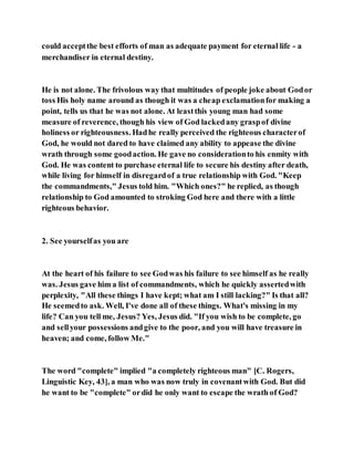 could acceptthe best efforts of man as adequate payment for eternal life - a
merchandiser in eternal destiny.
He is not alone. The frivolous way that multitudes of people joke about Godor
toss His holy name around as though it was a cheap exclamationfor making a
point, tells us that he was not alone. At leastthis young man had some
measure of reverence, though his view of God lackedany graspof divine
holiness or righteousness. Hadhe really perceived the righteous characterof
God, he would not dared to have claimed any ability to appease the divine
wrath through some goodaction. He gave no considerationto his enmity with
God. He was content to purchase eternal life to secure his destiny after death,
while living for himself in disregardof a true relationship with God. "Keep
the commandments," Jesus told him. "Which ones?" he replied, as though
relationship to God amounted to stroking God here and there with a little
righteous behavior.
2. See yourselfas you are
At the heart of his failure to see Godwas his failure to see himself as he really
was. Jesus gave him a list of commandments, which he quickly assertedwith
perplexity, "All these things I have kept; what am I still lacking?" Is that all?
He seemedto ask. Well, I've done all of these things. What's missing in my
life? Can you tell me, Jesus? Yes, Jesus did. "If you wish to be complete, go
and sellyour possessions andgive to the poor, and you will have treasure in
heaven; and come, follow Me."
The word "complete" implied "a completely righteous man" [C. Rogers,
Linguistic Key, 43], a man who was now truly in covenantwith God. But did
he want to be "complete" ordid he only want to escape the wrath of God?
 
