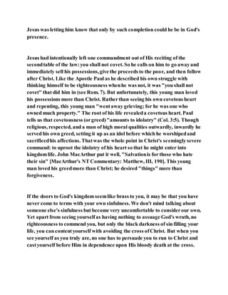 Jesus was letting him know that only by such completion could he be in God's
presence.
Jesus had intentionally left one commandment out of His reciting of the
secondtable of the law:you shall not covet. So he calls on him to go awayand
immediately sell his possessions,give the proceeds to the poor, and then follow
after Christ. Like the Apostle Paul as he described his own struggle with
thinking himself to be righteousness whenhe was not, it was "you shall not
covet" that did him in (see Rom. 7). But unfortunately, this young man loved
his possessions more than Christ. Ratherthan seeing his own covetous heart
and repenting, this young man "wentaway grieving; for he was one who
owned much property." The root of his life revealeda covetous heart. Paul
tells us that covetousness (orgreed)"amounts to idolatry" (Col. 3:5). Though
religious, respected, and a man of high moral qualities outwardly, inwardly he
served his own greed, setting it up as an idol before which he worshipedand
sacrificedhis affections. Thatwas the whole point in Christ's seemingly severe
command: to uproot the idolatry of his heart so that he might enter into
kingdom life. John MacArthur put it well, "Salvationis for those who hate
their sin" [MacArthur's NT Commentary: Matthew, III, 190]. This young
man loved his greedmore than Christ; he desired "things" more than
forgiveness.
If the doors to God's kingdom seemlike brass to you, it may be that you have
never come to terms with your own sinfulness. We don't mind talking about
someone else's sinfulness but become very uncomfortable to considerour own.
Yet apart from seeing yourselfas having nothing to assuage God's wrath, no
righteousness to commend you, but only the black darkness of sin filling your
life, you can contentyourself with avoiding the cross ofChrist. But when you
see yourself as you truly are, no one has to persuade you to run to Christ and
castyourself before Him in dependence upon His bloody death at the cross.
 