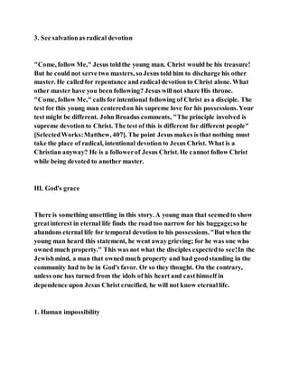 3. See salvationas radical devotion
"Come, follow Me," Jesus toldthe young man. Christ would be his treasure!
But he could not serve two masters, so Jesus told him to discharge his other
master. He calledfor repentance and radical devotion to Christ alone. What
other master have you been following? Jesus willnot share His throne.
"Come, follow Me," calls for intentional following of Christ as a disciple. The
test for this young man centeredon his supreme love for his possessions.Your
test might be different. John Broadus comments, "The principle involved is
supreme devotion to Christ. The test of this is different for different people"
[SelectedWorks:Matthew, 407]. The point Jesus makes is that nothing must
take the place of radical, intentional devotion to Jesus Christ. What is a
Christian anyway? He is a followerof Jesus Christ. He cannot follow Christ
while being devoted to another master.
III. God's grace
There is something unsettling in this story. A young man that seemedto show
greatinterest in eternal life finds the road too narrow for his baggage;so he
abandons eternal life for temporal devotion to his possessions."Butwhen the
young man heard this statement, he went awaygrieving; for he was one who
owned much property." This was not what the disciples expectedto see!In the
Jewishmind, a man that owned much property and had goodstanding in the
community had to be in God's favor. Or so they thought. On the contrary,
unless one has turned from the idols of his heart and casthimself in
dependence upon Jesus Christ crucified, he will not know eternallife.
1. Human impossibility
 