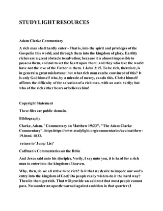 STUDYLIGHTRESOURCES
Adam Clarke Commentary
A rich man shall hardly enter - That is, into the spirit and privileges of the
Gospelin this world, and through them into the kingdom of glory. Earthly
riches are a greatobstacle to salvation; because it is almost impossible to
possessthem, and not to set the heart upon them; and they who love the world
have not the love of the Fatherin them. 1 John 2:15. To be rich, therefore, is
in generala greatmisfortune: but what rich man canbe convincedof this? It
is only God himself who, by a miracle of mercy, cando this. Christ himself
affirms the difficulty of the salvation of a rich man, with an oath, verily; but
who of the rich either hears or believes him!
Copyright Statement
These files are public domain.
Bibliography
Clarke, Adam. "Commentary on Matthew 19:23". "The Adam Clarke
Commentary". https:https://www.studylight.org/commentaries/acc/matthew-
19.html. 1832.
return to 'Jump List'
Coffman's Commentaries on the Bible
And Jesus saidunto his disciples, Verily, I say unto you, it is hard for a rich
man to enter into the kingdom of heaven.
Why, then, do we all strive to be rich? Is it that we desire to impede our soul's
entry into the kingdom of God? Do people really wish to do it the hard way?
Then let them getrich. That will provide an acid testthat most people cannot
pass. No wonder an apostle warned againstambition in that quarter (1
 
