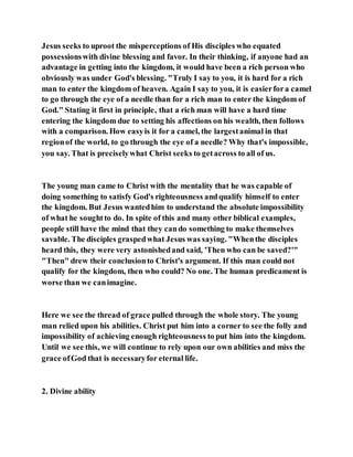 Jesus seeks to uproot the misperceptions of His disciples who equated
possessionswith divine blessing and favor. In their thinking, if anyone had an
advantage in getting into the kingdom, it would have been a rich person who
obviously was under God's blessing. "Truly I say to you, it is hard for a rich
man to enter the kingdom of heaven. Again I say to you, it is easierfora camel
to go through the eye of a needle than for a rich man to enter the kingdom of
God." Stating it first in principle, that a rich man will have a hard time
entering the kingdom due to setting his affections on his wealth, then follows
with a comparison. How easyis it for a camel, the largestanimal in that
regionof the world, to go through the eye of a needle? Why that's impossible,
you say. That is preciselywhat Christ seeks to getacross to all of us.
The young man came to Christ with the mentality that he was capable of
doing something to satisfy God's righteousness andqualify himself to enter
the kingdom. But Jesus wantedhim to understand the absolute impossibility
of what he soughtto do. In spite of this and many other biblical examples,
people still have the mind that they cando something to make themselves
savable. The disciples graspedwhat Jesus was saying. "Whenthe disciples
heard this, they were very astonishedand said, 'Then who can be saved?'"
"Then" drew their conclusionto Christ's argument. If this man could not
qualify for the kingdom, then who could? No one. The human predicament is
worse than we canimagine.
Here we see the thread of grace pulled through the whole story. The young
man relied upon his abilities. Christ put him into a corner to see the folly and
impossibility of achieving enough righteousness to put him into the kingdom.
Until we see this, we will continue to rely upon our own abilities and miss the
grace ofGod that is necessaryfor eternal life.
2. Divine ability
 