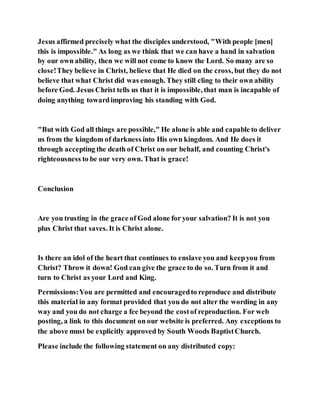 Jesus affirmed precisely what the disciples understood, "With people [men]
this is impossible." As long as we think that we can have a hand in salvation
by our own ability, then we will not come to know the Lord. So many are so
close!They believe in Christ, believe that He died on the cross, but they do not
believe that what Christ did was enough. They still cling to their own ability
before God. Jesus Christ tells us that it is impossible, that man is incapable of
doing anything towardimproving his standing with God.
"But with God all things are possible," He alone is able and capable to deliver
us from the kingdom of darkness into His own kingdom. And He does it
through accepting the death of Christ on our behalf, and counting Christ's
righteousness to be our very own. That is grace!
Conclusion
Are you trusting in the grace of God alone for your salvation? It is not you
plus Christ that saves. It is Christ alone.
Is there an idol of the heart that continues to enslave you and keepyou from
Christ? Throw it down! God can give the grace to do so. Turn from it and
turn to Christ as your Lord and King.
Permissions:You are permitted and encouragedto reproduce and distribute
this material in any format provided that you do not alter the wording in any
way and you do not charge a fee beyond the costof reproduction. For web
posting, a link to this document on our website is preferred. Any exceptions to
the above must be explicitly approved by South Woods BaptistChurch.
Please include the following statement on any distributed copy:
 