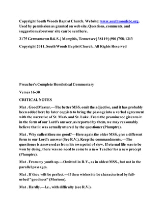 Copyright South Woods BaptistChurch. Website: www.southwoodsbc.org.
Used by permission as granted on web site. Questions, comments, and
suggestionsaboutour site canbe senthere.
3175 GermantownRd. S. | Memphis, Tennessee| 38119| (901)758-1213
Copyright 2011, SouthWoods BaptistChurch, All Rights Reserved
Preacher's Complete HomileticalCommentary
Verses 16-30
CRITICAL NOTES
Mat . GoodMaster.—The betterMSS. omit the adjective, and it has probably
been added here by later copyists to bring the passageinto a verbal agreement
with the narrative of St. Mark and St. Luke. From the prominence given to it
in the form of our Lord's answer, as reported by them, we may reasonably
believe that it was actuallyuttered by the questioner (Plumptre).
Mat . Why callestthou me good?—Here againthe older MSS. give a different
form to our Lord's answer(See R.V.). Keep the commandments.—The
questioner is answeredas from his own point of view. If eternal life was to be
won by doing, there was no need to come to a new Teacherfor a new precept
(Plumptre).
Mat . From my youth up.—Omitted in R.V., as in oldestMSS., but not in the
parallel passages.
Mat . If thou wilt be perfect.—If thou wishestto be characterisedby full-
orbed "goodness" (Morison).
Mat . Hardly.—I.e., with difficulty (see R.V.).
 