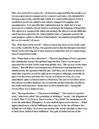 Mat . It is easierfor a camel, etc.—It has been suggestedthat the needle's eye
was an expressionin common use for a narrow gate into a city intended for
foot-passengersonly, and through which, if a camelcould squeeze at all, it
would first need to be unladen and entirely stripped of trappings and
encumbrances. Very possibly this explanation may be right, but it is not
necessaryto scrutinise closelywhat is so obviously the language of hyperbole.
The objectis to stamp on the mind and memory the idea of extreme difficulty,
and it has been shownby Dr. John Lightfoot that a Talmudist used for the
same purpose a phrase still more hyperbolical: "an elephant going through
the eye of a needle" (Fraser).
Mat . Who then can be saved?—Sinceeveryone has more or less of the same
love of the world (De Wette). The question shows that the disciples took their
Masterto be referring not to men of great wealthalone, but to a much larger
class (CanonDuckworth).
Mat . What shall we have therefore?—Thereis something in Peter's question
that abundantly betrays his spiritual imperfection. There was too great
eagerness forreward. Arnot somewhatplainly says, "His eye was on the main
chance." Butstill there was transparency of characterand ingenuousness
manifested by the question which he put. And then, too, it must be borne in
mind that regard to reward is right in its own place; although, assuredly, its
place ever has been, and must for ever be, as it deserves to be, in a very
subordinate sphere of moral motives (Morison). The answerof Christ shows
that all true sacrifice shallhave its reward, but all that looks like sacrifice is
not really such; therefore "many that are first shall be last." Among the
Twelve there was a Judas (Carr).
Mat . The regeneration.—"Therenewalofthings," "the return to a perfect
state," otherwise called"the restitution of all things," nearly = the kingdom of
God (cf. Mat 17:11)(Carr). There is to be a "new birth" for mankind as well
as for the individual (Plumptre). Ye also shall sit upon twelve thrones.—What
approximations to a literal fulfilment there may be in the far-off future lies
behind the veil (ibid.). In at leastone instance the words, absolute as they were
in their form, failed of their fulfilment. The guilt of Judas left one of the
 