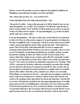 thrones vacant. The promise was given subject to the implied conditions of
faithfulness and endurance lasting even to the end (ibid.).
Mat . Many that are first, etc.—See onMat 19:27.
MAIN HOMILETICS OF THE PARAGRAPH.—Mat
The perils of wealth.—Long as this passageis, it will be found to turn on one
topic throughout, viz., on that "love of money" of which the Apostle tells us
that it is the possible "root" ofall ill. It will be found also to tell us, in regard
to this evil, almost all we require—its specialmalignity, e.g. on the one hand,
and its only cure, on the other.
I. Its specialmalignity.—We may see this, first, in the kind of casesattacked
by this evil. They are often such as appearto be proof againsteverything else.
See this exemplified in the "young man" who here comes to the Saviour (Mat
). How earnestand right his desires!How perfecthis aim! "Thatwhich was
good" (Mat 19:16). How wellordered his life! Even if we suppose his
testimony about himself (Mat 19:20)to refer only to externals, what a record
it was!No impurity, no falsehood, no dishonesty, no failure in duty towards
his parents; nothing, in short, for which even the Saviour could, so far,
reprove him! How simply lovely, in short, such a life! We can hardly wonder
at what we are told about it in Mar 10:21. What we do wonder at is that there
was yet "one" form of excellence in which this young man was "lacking" (Mat
19:21)—one form of evil before which he was found to succumb. How deadly
an evil, therefore, this form of evil must be in itself! We may see this, also, in
the next place, in the kind of results it produced. Considerwhat was actually
done by this subtle evil in this, so far, eminent case. This is very soontold.
When things were put here to the test—whenthis most exemplary youth (in so
many respects)was invited to be "perfect" indeed, and to show that he was
ready to do anything rather than fail in his aim in any direction—then he fell
at a stroke. Then his inward faith in the all-surpassing importance of worldly
gain came out of its secrethiding place, and stood, as it were, in his way (Mat
19:22). From one point of view, he was asked, no doubt, to do much. But he
was promised still more. He was to part with treasure on earth. But he was to
gain treasure in heaven. He was askedto do, therefore, what he knew in his
 