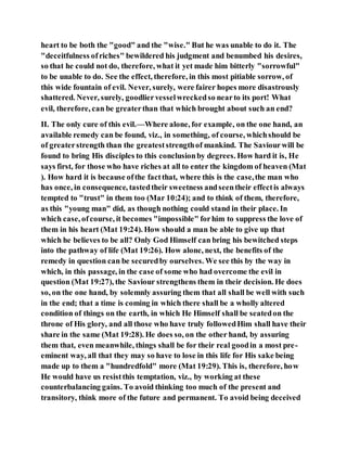 heart to be both the "good" and the "wise." But he was unable to do it. The
"deceitfulness ofriches" bewildered his judgment and benumbed his desires,
so that he could not do, therefore, what it yet made him bitterly "sorrowful"
to be unable to do. See the effect, therefore, in this most pitiable sorrow, of
this wide fountain of evil. Never, surely, were fairer hopes more disastrously
shattered. Never, surely, goodliervesselwreckedso nearto its port! What
evil, therefore, can be greaterthan that which brought about such an end?
II. The only cure of this evil.—Where alone, for example, on the one hand, an
available remedy can be found, viz., in something, of course, whichshould be
of greaterstrength than the greateststrengthof mankind. The Saviourwill be
found to bring His disciples to this conclusionby degrees. How hard it is, He
says first, for those who have riches at all to enter the kingdom of heaven (Mat
). How hard it is because ofthe factthat, where this is the case,the man who
has once, in consequence, tastedtheir sweetness andseentheir effectis always
tempted to "trust" in them too (Mar 10:24); and to think of them, therefore,
as this "young man" did, as though nothing could stand in their place. In
which case, ofcourse, it becomes "impossible" forhim to suppress the love of
them in his heart (Mat 19:24). How should a man be able to give up that
which he believes to be all? Only God Himself can bring his bewitched steps
into the pathway of life (Mat 19:26). How alone, next, the benefits of the
remedy in question can be securedby ourselves. We see this by the way in
which, in this passage, in the case of some who had overcome the evil in
question (Mat 19:27), the Saviour strengthens them in their decision. He does
so, on the one hand, by solemnly assuring them that all shall be well with such
in the end; that a time is coming in which there shall be a wholly altered
condition of things on the earth, in which He Himself shall be seatedon the
throne of His glory, and all those who have truly followedHim shall have their
share in the same (Mat 19:28). He does so, on the other hand, by assuring
them that, even meanwhile, things shall be for their real goodin a most pre-
eminent way, all that they may so have to lose in this life for His sake being
made up to them a "hundredfold" more (Mat 19:29). This is, therefore, how
He would have us resistthis temptation, viz., by working at these
counterbalancing gains. To avoid thinking too much of the present and
transitory, think more of the future and permanent. To avoid being deceived
 