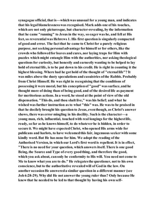 synagogue official, that is—whichwas unusual for a young man, and indicates
that his legalblamelessnesswas recognised. Mark adds one of his touches,
which are not only picturesque, but character-revealing, by the information
that he came "running" to Jesus in the way, so eagerwas he, and fell at His
feet, so reverentialwas Hebrews 1. His first question is singularly compacted
of goodand error. The factthat he came to Christ for a purely religious
purpose, not seeking personaladvantage forhimself or for others, like the
crowds who followedfor loaves and cures, nor laying traps for Him with
puzzles which might entangle Him with the authorities, nor asking theological
questions for curiosity, but honestly and earnestly wanting to be helped to lay
hold of eternal life, is to be put down to his credit. He is right in counting it the
highest blessing. Where had he got hold of the thought of "eternallife"? It
was miles above the dusty speculations and casuistries ofthe Rabbis. Probably
from Christ Himself. He was right in recognising that the conditions of
possessing it were moral, but his conceptionof "good" was surface,and he
thought more of doing than of being good, and of the desired life as payment
for meritorious actions. In a word, he stood at the point of view of the old
dispensation. "This do, and thou shalt live," was his belief; and what he
wished was further instruction as to what "this" was. He was to be praised in
that he docilely brought his question to Jesus, eventhough, as Christ's answer
shows, there was error mingling in his docility. Such is the character—a
young man, rich, influential, touched with real longings for the highestlife,
ready, so far as he knows himself, to do whateverhe is bidden, in order to
secure it. We might have expectedChrist, who opened His arms wide for
publicans and harlots, to have welcomedthis fair, ingenuous seekerwith some
kindly word. But He has none for him. We adopt the reading of the
Authorised Version, in which our Lord's first word is repellent. It is in effect,
"There is no need for your question, which answers itself. There is one good
Being, the Source and Type of every goodthing, and therefore the good,
which you ask about, canonly be conformity to His will. You need not come to
Me to know what you are to do." He relegatesthe questioner, not to his own
conscience, but to the authoritative revealedwill of God in the law. On
another occasionHe answereda similar question in a different manner (see
Joh 6:28-29). Why did He not answerthe young ruler thus? Only because He
knew that he needed to be led to that thought by having his own self-
 