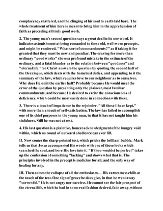 complacencyshattered, and the clinging of his soul to earth laid bare. The
whole treatment of him here is meant to bring him to the apprehension of
faith as preceding all truly goodwork.
2. The young man's secondquestion says a greatdeal in its one word. It
indicates astonishment at being remanded to these old, well-worn precepts,
and might be rendered, "What sort of commandments?" as if taking it for
granted that they must be new and peculiar. The craving for more than
ordinary "goodworks" showsa profound mistake in the estimate of the
ordinary, and a fatal blunder as to the relation between"goodness"and
"eternallife." So Christ answers the question by quoting the secondhalf of
the Decalogue,whichdeals with the homeliestduties, and appending to it the
summary of the law, which requires love to our neighbour as to ourselves.
Why does He omit the earlier half? Probably because He would meet the
error of the question by presenting only the plainest, most familiar
commandments, and because He desired to excite the consciousnessof
deficiency, which could be most easily done in connectionwith these.
3. There is a touch of impatience in the rejoinder, "All these I have kept,"
with more than a touch of self-satisfaction. The law has failed to accomplish
one of its chief purposes in the young man, in that it has not taught him his
sinfulness. Still he was not at rest.
4. His last question is a plaintive, honest acknowledgmentofthe hungry void
within, which no round of outward obedience canever fill.
II. Now comes the sharp-pointed test, which pricks the brilliant bubble. Mark
tells us that Jesus accompaniedHis words with one of those looks which
searchedthe soul, and bore His love into it. "If thou wouldst be perfect" takes
up the confessionofsomething "lacking"and shows whatthat is. The
principles involved in the precept is medicine for all, and the only way of
healing for any.
III. Then comes the collapse ofall the enthusiasm.—His earnestnesschills at
the touch of the test. One sign of grace he does give, in that he went away
"sorrowful." He is not angry nor careless. He cannot see the fair prospectof
the eternallife, which he had in some real fashion desired, fade away, without
 