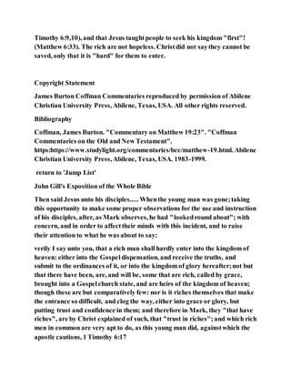 Timothy 6:9,10), and that Jesus taughtpeople to seek his kingdom "first"!
(Matthew 6:33). The rich are not hopeless. Christdid not saythey cannot be
saved, only that it is "hard" for them to enter.
Copyright Statement
James Burton Coffman Commentaries reproduced by permission of Abilene
Christian University Press, Abilene, Texas, USA. All other rights reserved.
Bibliography
Coffman, James Burton. "Commentary on Matthew 19:23". "Coffman
Commentaries on the Old and New Testament".
https:https://www.studylight.org/commentaries/bcc/matthew-19.html. Abilene
Christian University Press, Abilene, Texas, USA. 1983-1999.
return to 'Jump List'
John Gill's Exposition of the Whole Bible
Then said Jesus unto his disciples..... Whenthe young man was gone;taking
this opportunity to make some proper observations for the use and instruction
of his disciples, after, as Mark observes, he had "lookedround about"; with
concern, and in order to affecttheir minds with this incident, and to raise
their attention to what he was about to say:
verily I say unto you, that a rich man shall hardly enter into the kingdom of
heaven: either into the Gospeldispensation, and receive the truths, and
submit to the ordinances of it, or into the kingdom of glory hereafter;not but
that there have been, are, and will be, some that are rich, called by grace,
brought into a Gospelchurch state, and are heirs of the kingdom of heaven;
though these are but comparatively few: nor is it riches themselves that make
the entrance so difficult, and clog the way, either into grace or glory, but
putting trust and confidence in them; and therefore in Mark, they "that have
riches", are by Christ explained of such, that "trust in riches";and which rich
men in common are very apt to do, as this young man did, againstwhich the
apostle cautions, 1 Timothy 6:17
 