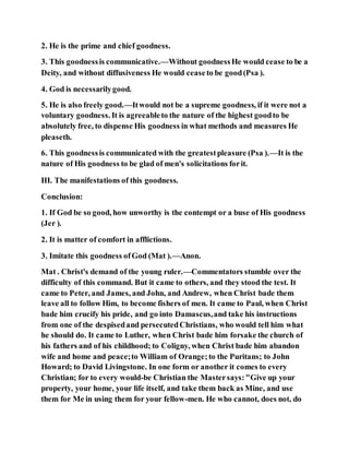 2. He is the prime and chief goodness.
3. This goodnessis communicative.—Without goodnessHe would cease to be a
Deity, and without diffusiveness He would ceaseto be good(Psa ).
4. God is necessarilygood.
5. He is also freely good.—Itwould not be a supreme goodness, if it were not a
voluntary goodness. It is agreeableto the nature of the highest goodto be
absolutely free, to dispense His goodness in what methods and measures He
pleaseth.
6. This goodnessis communicated with the greatestpleasure (Psa ).—It is the
nature of His goodness to be glad of men's solicitations forit.
III. The manifestations of this goodness.
Conclusion:
1. If God be so good, how unworthy is the contempt or a buse of His goodness
(Jer ).
2. It is matter of comfort in afflictions.
3. Imitate this goodness ofGod (Mat ).—Anon.
Mat . Christ's demand of the young ruler.—Commentators stumble over the
difficulty of this command. But it came to others, and they stood the test. It
came to Peter, and James, and John, and Andrew, when Christ bade them
leave all to follow Him, to become fishers of men. It came to Paul, when Christ
bade him crucify his pride, and go into Damascus,and take his instructions
from one of the despisedand persecutedChristians, who would tell him what
he should do. It came to Luther, when Christ bade him forsake the church of
his fathers and of his childhood; to Coligny, when Christ bade him abandon
wife and home and peace;to William of Orange;to the Puritans; to John
Howard; to David Livingstone. In one form or another it comes to every
Christian; for to every would-be Christian the Mastersays:"Give up your
property, your home, your life itself, and take them back as Mine, and use
them for Me in using them for your fellow-men. He who cannot, does not, do
 