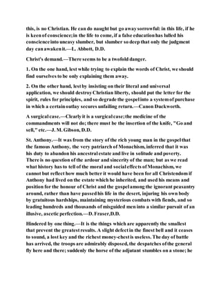 this, is no Christian. He can do naught but go awaysorrowful: in this life, if he
is keenof conscience;in the life to come, if a false educationhas lulled his
conscienceinto uneasy slumber, but slumber so deep that only the judgment
day canawakenit.—L. Abbott, D.D.
Christ's demand.—There seems to be a twofold danger.
1. On the one hand, lest while trying to explain the words of Christ, we should
find ourselves to be only explaining them away.
2. On the other hand, lestby insisting on their literal and universal
application, we should destroyChristian liberty, should put the letter for the
spirit, rules for principles, and so degrade the gospelinto a systemof purchase
in which a certainoutlay secures unfailing return.—Canon Duckworth.
A surgicalcase.—Clearlyit is a surgicalcase;the medicine of the
commandments will not do; there must be the insertion of the knife, "Go and
sell," etc.—J. M. Gibson, D.D.
St. Anthony.—It was from the story of the rich young man in the gospelthat
the famous Anthony, the very patriarch of Monachism, inferred that it was
his duty to abandon his ancestralestate and live in solitude and poverty.
There is no question of the ardour and sincerity of the man; but as we read
what history has to tell of the moral and socialeffects ofMonachism, we
cannot but reflect how much better it would have been for all Christendom if
Anthony had lived on the estate which he inherited, and used his means and
position for the honour of Christ and the gospelamong the ignorant peasantry
around, rather than have passedhis life in the desert, injuring his own body
by gratuitous hardships, maintaining mysterious combats with fiends, and so
leading hundreds and thousands of misguided men into a similar pursuit of an
illusive, ascetic perfection.—D.Fraser,D.D.
Hindered by one thing.—It is the things which are apparently the smallest
that prevent the greatestresults. A slight defectin the finest bell and it ceases
to sound, a lost key and the richest money-chestis useless. The day of battle
has arrived, the troops are admirably disposed, the despatches ofthe general
fly here and there; suddenly the horse of the adjutant stumbles on a stone; he
 