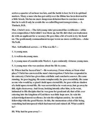 arrives a quarter of an hour too late, and the battle is lost. So it is in spiritual
matters. Many a man who has got safelyover the Rhine has been drowned in
a little brook. Sin has no more dangerous delusion than to convince a man
that he is safe if only he avoids the so-calledflagranttransgressions.—A.
Tholuck, D.D.
Mat . Christ's test.—The rich young ruler presentedfine certificates—ofhis
own composition. Christ didn't tearthem up, but He did what you tradesmen
do with an applicant for a vacancy;He gave him a bit of work to try his hand
on. The gentlemanly commandment-keeperwrote no more certificates.—John
McNeill.
Mat . Self-inflicted sorrow.—I. Who was He?—
1. A young man.
2. A well-to-do young man.
3. A young man of considerable Mark 4. A pre-eminently virtuous young man.
5. A young man who was anxious about the life to come.
II. Where had he been of late?—He wentaway. From whom, or from what
place? Christ has answeredthe man's interrogation; Christ has responded to
his entreaty; Christ has given him a definite and conclusive answer. He came
running, he goes lagging. He came complacently; he goes resentfully. He came
as one who would lay a giant's hold upon eternallife; he goes with no shadow
of a hold upon eternal life. He was sorrowfulas he went away;but go awayhe
did, right clean away. And Jesus, looking intently after him, as he went,
intimated to His disciples that he was gone for goodand all; that of his ever
entering into the kingdom of God there was little hope now. In vain his
acknowledgedmoralexcellence. In vain his religious anxiety. In vain his
fellowship with the goodMaster. In this, the momentous crisis of his being,
something had interposed which had marred and ruined all. What could it
be?
III. Why had he gone away?—
 