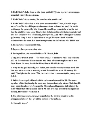 1. Had Christ's behaviour to him been unkindly? Some teachers are morose,
ungenial, supercilious, austere.
2. Had Christ's treatment of the case beeninconsiderate?
3. Had Christ's direction to him been unreasonable? Then, why did he go
away? Alas! he loved his possessions more than he loved his soul! He would
not forego the presentfor the future. He would not cease to be what he was
that he might become something better. Whatever his solicitude about eternal
life, that solicitude was secondary, not supreme. And what a thing it was to let
go! what a thing it was to determine to let go! You are struck with the
infatuation of the man! But mind that you are not infatuated too! Think now.
1. In characteryou resemble him.
2. In procedure you resemble him.
3. In disposition you resemble him.—W. Brock, D.D.
Going away from Christ.—"He went away." Whatmore, what else could he
do? He facedalternatives stubborn and fixed when that reply came to him
from Jesus. He must decide for himself now. He did decide.
I. Why did he go? He had greatriches, and the alternative seemedhard. But
this was not a reason;it was only a test. Jesus did not want his money. He
said, "And give to the poor." No, there were two reasons whythe young man
failed.
1. What Jesus required involved the entire revolution of his life. He was a
member of the Sanhedrin; he must now become instantly a true Christian. He
must immediately avow Jesus as the Messiah, andbecome a defender of the
faith which that whole nation hated. All this involved a sudden change in his
history. He was not ready for it.
2. The other reason, however, was probably the critical one; it was his
unregenerate heart that lay at the bottom of the refusal.
II. How did he go?
 