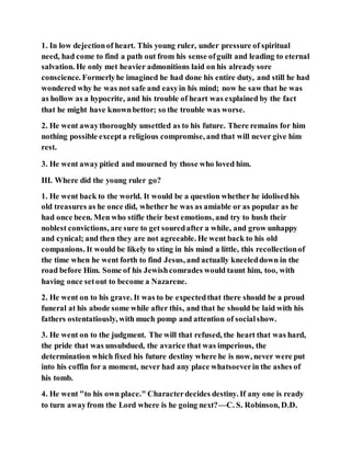 1. In low dejectionof heart. This young ruler, under pressure of spiritual
need, had come to find a path out from his sense ofguilt and leading to eternal
salvation. He only met heavier admonitions laid on his already sore
conscience. Formerlyhe imagined he had done his entire duty, and still he had
wondered why he was not safe and easyin his mind; now he saw that he was
as hollow as a hypocrite, and his trouble of heart was explained by the fact
that he might have knownbettor; so the trouble was worse.
2. He went awaythoroughly unsettled as to his future. There remains for him
nothing possible excepta religious compromise, and that will never give him
rest.
3. He went awaypitied and mourned by those who loved him.
III. Where did the young ruler go?
1. He went back to the world. It would be a question whether he idolisedhis
old treasures as he once did, whether he was as amiable or as popular as he
had once been. Men who stifle their best emotions, and try to hush their
noblest convictions, are sure to get souredafter a while, and grow unhappy
and cynical; and then they are not agreeable. He went back to his old
companions. It would be likely to sting in his mind a little, this recollectionof
the time when he went forth to find Jesus, and actually kneeleddown in the
road before Him. Some of his Jewishcomrades would taunt him, too, with
having once setout to become a Nazarene.
2. He went on to his grave. It was to be expectedthat there should be a proud
funeral at his abode some while after this, and that he should be laid with his
fathers ostentatiously, with much pomp and attention of socialshow.
3. He went on to the judgment. The will that refused, the heart that was hard,
the pride that was unsubdued, the avarice that was imperious, the
determination which fixed his future destiny where he is now, never were put
into his coffin for a moment, never had any place whatsoeverin the ashes of
his tomb.
4. He went "to his own place." Characterdecides destiny. If any one is ready
to turn awayfrom the Lord where is he going next?—C. S. Robinson, D.D.
 