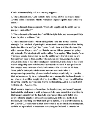 Christ left sorrowfully.—It was, we may suppose:
1. The sadness of loss. "And cannot I have eternal life? Is the way so hard?
Are the terms so difficult? Must I relinquish so greata prize, bear so heavy a
cross?"
2. The sadness of disappointment. "Must all I sought and thought I saw in
prospectvanish thus?"
3. The sadness of self-conviction. "Ah! He is right. I did not know myself. It is
I, not He, that is to blame," etc.
4. The sadness of shame. "And I have gone to Him, and He has seenme
through. Oh! that look of gentle pity; those tender tones;that hard but loving
invitation. He saidnot "go," but "come." And I have left Him, declined His
offer, spurned His precepts," etc. But the sorrow did not prevent his going;
did not make Christ relent; did not keepHim from saying, "How hardly," etc.
There are specialtimes when we may be said to leave Christ; when we are
brought very near to Him, and have to make an election, and perhaps for
ever. Such a time is that of deep religious conviction. Such a time is that when
we are obliged by outward circumstances to take a stand. A new position in
life compels us to come out afresh, and either as His servants or His foes.
Some painful enterprise of sin forces on consciencea decision. A
companionship promising pleasure and advantage, requires by its rejection
that we honour, or by its acceptancethatwe renounce, the Saviour. It matters
not what we leave Him in spite of, if we leave Him. The greaterthe difficulties
in leaving Him the more sadand fearful the forsaking. And in leaving Christ
we leave all.—A. J. Morris.
Hindrances to inquirers.—Sometimes the inquirer may not himself suspect
just what the hindrance is until he is probed. In some casesit is a besetting sin
that has got a mastery of the heart. In other cases itis an evil habit, or a
course of sinful practices or secretsensualities, ordishonestmethods in
business, or something else'that must go out before Jesus Christ will come in.
Dr. Charles G. Finney tells us that he once had a man on his knees beside him,
and the man promised to surrender everything to God until it came to his
 