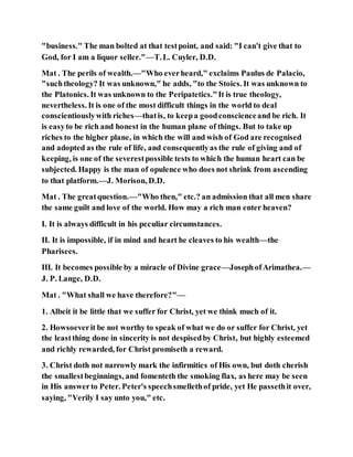 "business." The man bolted at that testpoint, and said: "I can't give that to
God, for I am a liquor seller."—T.L. Cuyler, D.D.
Mat . The perils of wealth.—"Who everheard," exclaims Paulus de Palacio,
"suchtheology? It was unknown," he adds, "to the Stoics. It was unknown to
the Platonics. It was unknown to the Peripatetics."It is true theology,
nevertheless. It is one of the most difficult things in the world to deal
conscientiouslywith riches—thatis, to keepa goodconscienceand be rich. It
is easyto be rich and honest in the human plane of things. But to take up
riches to the higher plane, in which the will and wish of God are recognised
and adopted as the rule of life, and consequentlyas the rule of giving and of
keeping, is one of the severestpossible tests to which the human heart can be
subjected. Happy is the man of opulence who does not shrink from ascending
to that platform.—J. Morison, D.D.
Mat . The greatquestion.—"Who then," etc.? an admission that all men share
the same guilt and love of the world. How may a rich man enter heaven?
I. It is always difficult in his peculiar circumstances.
II. It is impossible, if in mind and heart he cleaves to his wealth—the
Pharisees.
III. It becomes possible by a miracle of Divine grace—JosephofArimathea.—
J. P. Lange, D.D.
Mat . "What shall we have therefore?"—
1. Albeit it be little that we suffer for Christ, yet we think much of it.
2. Howsoeverit be not worthy to speak of what we do or suffer for Christ, yet
the leastthing done in sincerity is not despisedby Christ, but highly esteemed
and richly rewarded, for Christ promiseth a reward.
3. Christ doth not narrowly mark the infirmitics of His own, but doth cherish
the smallestbeginnings, and fomenteth the smoking flax, as here may be seen
in His answerto Peter. Peter's speechsmellethof pride, yet He passethit over,
saying, "Verily I say unto you," etc.
 