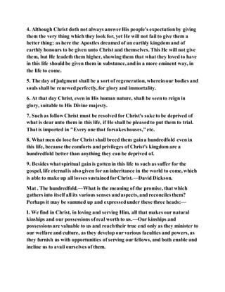 4. Although Christ doth not always answerHis people's expectationby giving
them the very thing which they look for, yet He will not fail to give them a
better thing; as here the Apostles dreamed of an earthly kingdom and of
earthly honours to be given unto Christ and themselves. This He will not give
them, but He leadeth them higher, showing them that what they loved to have
in this life should be given them in substance, and in a more eminent way, in
the life to come.
5. The day of judgment shall be a sort of regeneration, whereinour bodies and
souls shall be renewedperfectly, for glory and immortality.
6. At that day Christ, even in His human nature, shall be seento reign in
glory, suitable to His Divine majesty.
7. Such as follow Christ must be resolved for Christ's sake to be deprived of
what is dear unto them in this life, if He shall be pleasedto put them to trial.
That is imported in "Every one that forsakeshouses,"etc.
8. What men do lose for Christ shall breed them gaina hundredfold even in
this life, because the comforts and privileges of Christ's kingdom are a
hundredfold better than anything they can be deprived of.
9. Besides whatspiritual gain is gottenin this life to such as suffer for the
gospel, life eternalis also given for an inheritance in the world to come, which
is able to make up all losses sustainedforChrist.—David Dickson.
Mat . The hundredfold.—What is the meaning of the promise, that which
gathers into itself all its various senses andaspects, and reconcilesthem?
Perhaps it may be summed up and expressedunder these three heads:—
I. We find in Christ, in loving and serving Him, all that makes our natural
kinships and our possessions ofreal worth to us.—Our kinships and
possessionsare valuable to us and reachtheir true end only as they minister to
our welfare and culture, as they develop our various faculties and powers, as
they furnish us with opportunities of serving our fellows, and both enable and
incline us to avail ourselves of them.
 