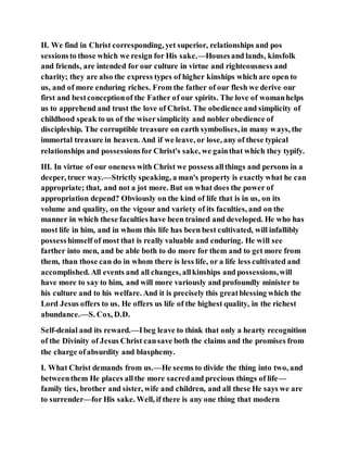 II. We find in Christ corresponding, yet superior, relationships and pos
sessionsto those which we resign for His sake.—Housesand lands, kinsfolk
and friends, are intended for our culture in virtue and righteousness and
charity; they are also the express types of higher kinships which are open to
us, and of more enduring riches. From the father of our flesh we derive our
first and bestconceptionof the Father of our spirits. The love of womanhelps
us to apprehend and trust the love of Christ. The obedience and simplicity of
childhood speak to us of the wisersimplicity and nobler obedience of
discipleship. The corruptible treasure on earth symbolises, in many ways, the
immortal treasure in heaven. And if we leave, or lose, any of these typical
relationships and possessionsfor Christ's sake, we gainthat which they typify.
III. In virtue of our oneness with Christ we possess allthings and persons in a
deeper, truer way.—Strictly speaking, a man's property is exactly what he can
appropriate; that, and not a jot more. But on what does the power of
appropriation depend? Obviously on the kind of life that is in us, on its
volume and quality, on the vigour and variety of its faculties, and on the
manner in which these faculties have been trained and developed. He who has
most life in him, and in whom this life has been best cultivated, will infallibly
possesshimself of most that is really valuable and enduring. He will see
farther into men, and be able both to do more for them and to get more from
them, than those can do in whom there is less life, or a life less cultivated and
accomplished. All events and all changes, allkinships and possessions,will
have more to say to him, and will more variously and profoundly minister to
his culture and to his welfare. And it is precisely this greatblessing which the
Lord Jesus offers to us. He offers us life of the highest quality, in the richest
abundance.—S. Cox, D.D.
Self-denial and its reward.—Ibeg leave to think that only a hearty recognition
of the Divinity of Jesus Christ cansave both the claims and the promises from
the charge ofabsurdity and blasphemy.
I. What Christ demands from us.—He seems to divide the thing into two, and
betweenthem He places allthe more sacredand precious things of life—
family ties, brother and sister, wife and children, and all these He says we are
to surrender—for His sake. Well, if there is any one thing that modern
 